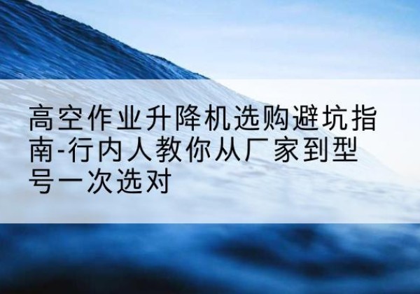 天元升降平台厂家-高空作业升降机选购避坑指南-行内人教你从厂家到型号一次选对