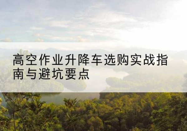 天元升降车怎么选-高空作业升降车选购实战指南与避坑要点