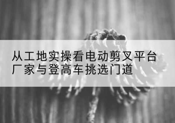 天元电动剪叉升降平台厂家-从工地实操看电动剪叉平台厂家与登高车挑选门道